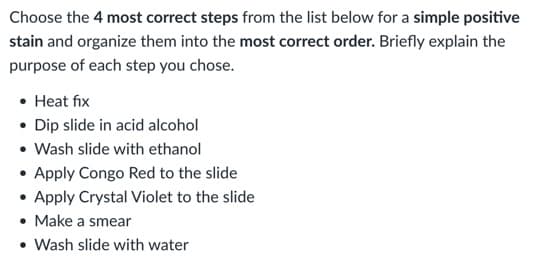 Choose the 4 most correct steps from the list below for a simple positive
stain and organize them into the most correct order. Briefly explain the
purpose of each step you chose.
• Heat fix
• Dip slide in acid alcohol
• Wash slide with ethanol
• Apply Congo Red to the slide
• Apply Crystal Violet to the slide
• Make a smear
• Wash slide with water