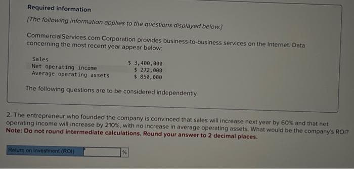 Required information
[The following information applies to the questions displayed below.]
Commercial Services.com Corporation provides business-to-business services on the Internet. Data
concerning the most recent year appear below:
Sales
$ 3,400,000
Net operating income
$ 272,000
Average operating assets
$ 850,000
The following questions are to be considered independently.
2. The entrepreneur who founded the company is convinced that sales will increase next year by 60% and that net
operating income will increase by 210%, with no increase in average operating assets. What would be the company's ROI?
Note: Do not round intermediate calculations. Round your answer to 2 decimal places.
Return on investment (ROI)
%