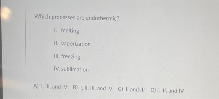 Which
processes are endothermic?
I. melting
II. vaporization
II. freezing
IV. sublimation
A) 1, III, and IV B) I, II, III, and IV C) II and III
D) I, II, and IV
