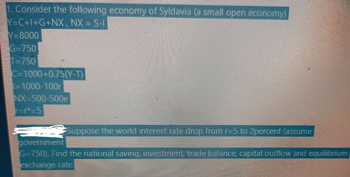 1. Consider the following economy of Syldavia (a small open economy)
Y=C+I+G+NX,NX = S-"|""|
Y-8000
1000-100r
NX-500 500e
r=rt=5
Suppose the world interest rate drop from r-5 to 2percent (assume
government
G-750). Find the national saving, investment, trade balance, capital outflow and equilibrium
exchange rate.
H