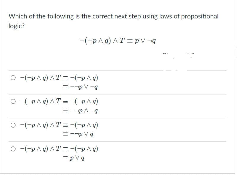 Which of the following is the correct next step using laws of propositional
logic?
-(-p A q) AT = p V ¬q
O -(-p A 9) AT = ¬(-pA 9)
O -(-p^ q) ^ T = ¬(-p^g)
O -(-pA q) AT = -(-p^g)
= --p V q
O -(-p A 9) AT =¬(-p^g)
= p V q
