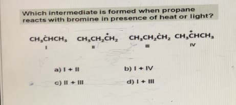 Which intermediate is formed when propane
reacts with bromine in presence of heat or light?
CH₂CHCH, CH₂CH₂CH₂ CH₂CH₂CH₂ CH₂CHCH,
CH,CHсн,
I
11
III
IV
a) I + II
c) II + III
b) I + IV
d) I + III