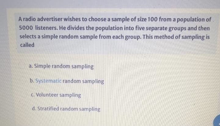 A radio advertiser wishes to choose a sample of size 100 from a population of
5000 listeners. He divides the population into five separate groups and then
selects a simple random sample from each group. This method of sampling is
called
a. Simple random sampling
b. Systematic random sampling
c. Volunteer sampling
d. Stratified random sampling
