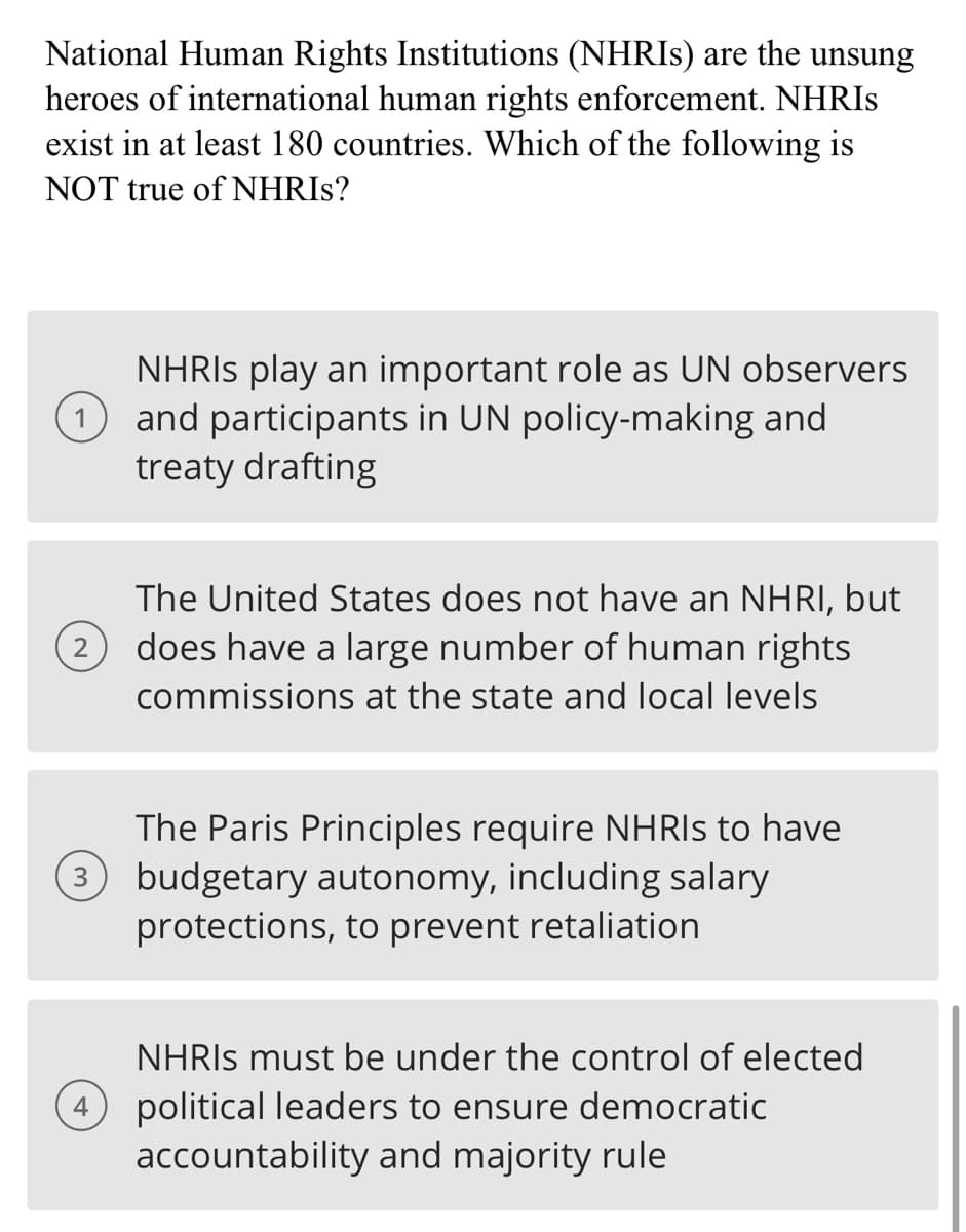 National Human Rights Institutions (NHRIs) are the unsung
heroes of international human rights enforcement. NHRIS
exist in at least 180 countries. Which of the following is
NOT true of NHRIS?
NHRIS play an important role as UN observers
(1) and participants in UN policy-making and
treaty drafting
2
The United States does not have an NHRI, but
does have a large number of human rights
commissions at the state and local levels
The Paris Principles require NHRIs to have
(3 budgetary autonomy, including salary
protections, to prevent retaliation
4
NHRIs must be under the control of elected
political leaders to ensure democratic
accountability and majority rule