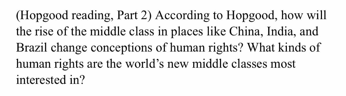 (Hopgood reading, Part 2) According to Hopgood, how will
the rise of the middle class in places like China, India, and
Brazil change conceptions of human rights? What kinds of
human rights are the world's new middle classes most
interested in?