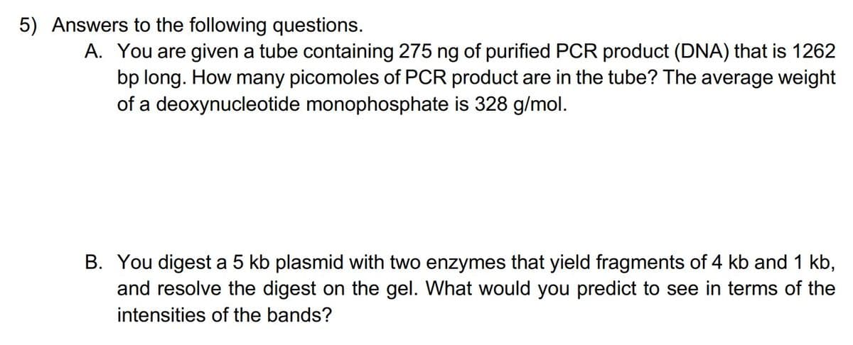 5) Answers to the following questions.
A. You are given a tube containing 275 ng of purified PCR product (DNA) that is 1262
bp long. How many picomoles of PCR product are in the tube? The average weight
of a deoxynucleotide monophosphate is 328 g/mol.
B. You digest a 5 kb plasmid with two enzymes that yield fragments of 4 kb and 1 kb,
and resolve the digest on the gel. What would you predict to see in terms of the
intensities of the bands?