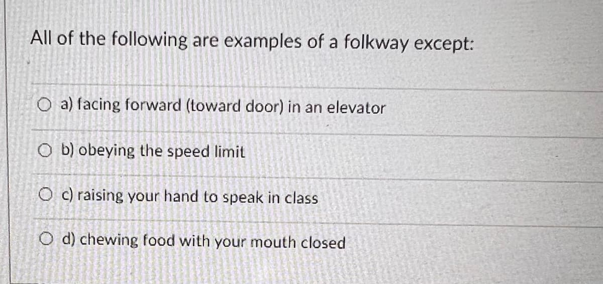 All of the following are examples of a folkway except:
O a) facing forward (toward door) in an elevator
Ob) obeying the speed limit
Oc) raising your hand to speak in class
O d) chewing food with your mouth closed