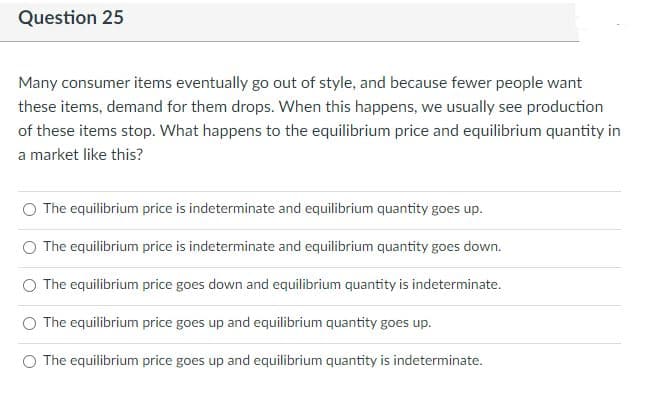 Question 25
Many consumer items eventually go out of style, and because fewer people want
these items, demand for them drops. When this happens, we usually see production
of these items stop. What happens to the equilibrium price and equilibrium quantity in
a market like this?
The equilibrium price is indeterminate and equilibrium quantity goes up.
The equilibrium price is indeterminate and equilibrium quantity goes down.
O The equilibrium price goes down and equilibrium quantity is indeterminate.
O The equilibrium price goes up and equilibrium quantity goes up.
O The equilibrium price goes up and equilibrium quantity is indeterminate.
