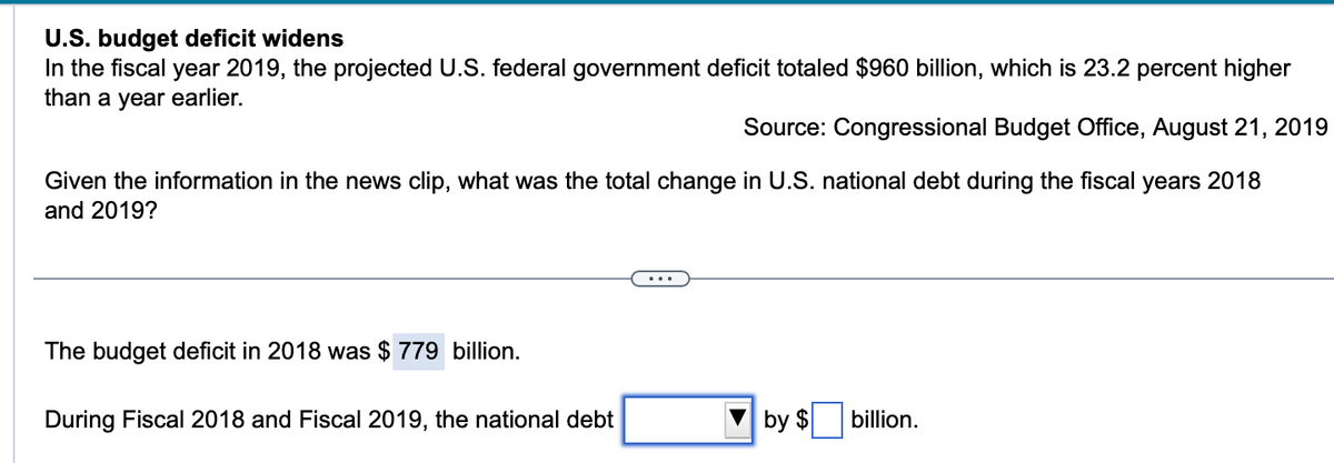 U.S. budget deficit widens
In the fiscal year 2019, the projected U.S. federal government deficit totaled $960 billion, which is 23.2 percent higher
than a year earlier.
Source: Congressional Budget Office, August 21, 2019
Given the information in the news clip, what was the total change in U.S. national debt during the fiscal years 2018
and 2019?
The budget deficit in 2018 was $ 779 billion.
...
During Fiscal 2018 and Fiscal 2019, the national debt
by $
billion.