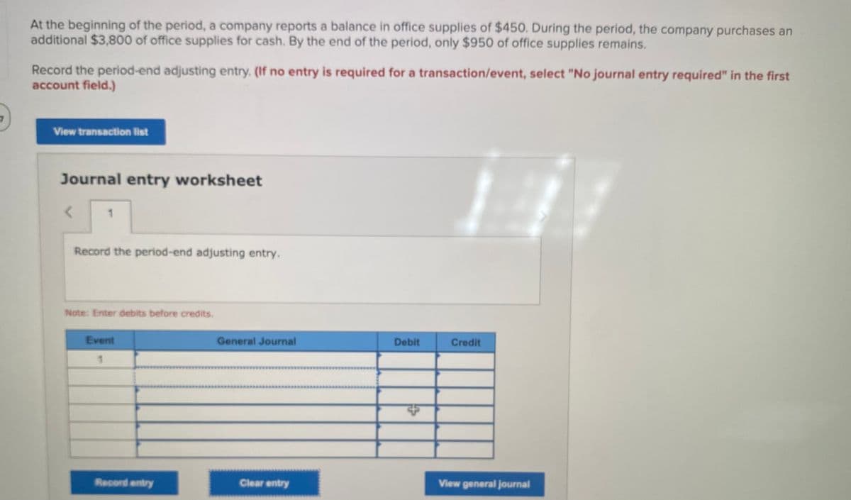At the beginning of the period, a company reports a balance in office supplies of $450. During the period, the company purchases an
additional $3,800 of office supplies for cash. By the end of the period, only $950 of office supplies remains.
Record the period-end adjusting entry. (If no entry is required for a transaction/event, select "No journal entry required" in the first
account field.)
View transaction list
Journal entry worksheet
1.
Record the period-end adjusting entry.
Note: Enter debits before credits.
Event
General Journal
Debit
Credit
Record entry
Clear entry
View general journal
