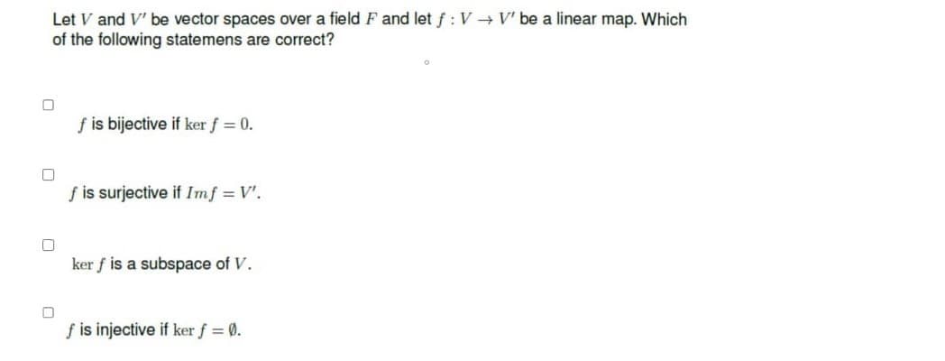 Let V and V' be vector spaces over a field F and let f: V → V' be a linear map. Which
of the following statemens are correct?
0
0
0
f is bijective if ker f = 0.
f is surjective if Imf = V'.
ker f is a subspace of V.
f is injective if ker f = 0.