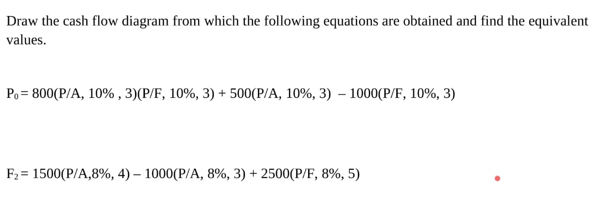 Draw the cash flow diagram from which the following equations are obtained and find the equivalent
values.
Ро- 800(Р/A, 10% , 3)(Р/F, 10%, 3) + 500(Р/A, 10%, 3) — 1000(Р/F, 10%, 3)
F2 = 1500(P/A,8%, 4) – 1000(P/A, 8%, 3) + 2500(P/F, 8%, 5)
%3D
