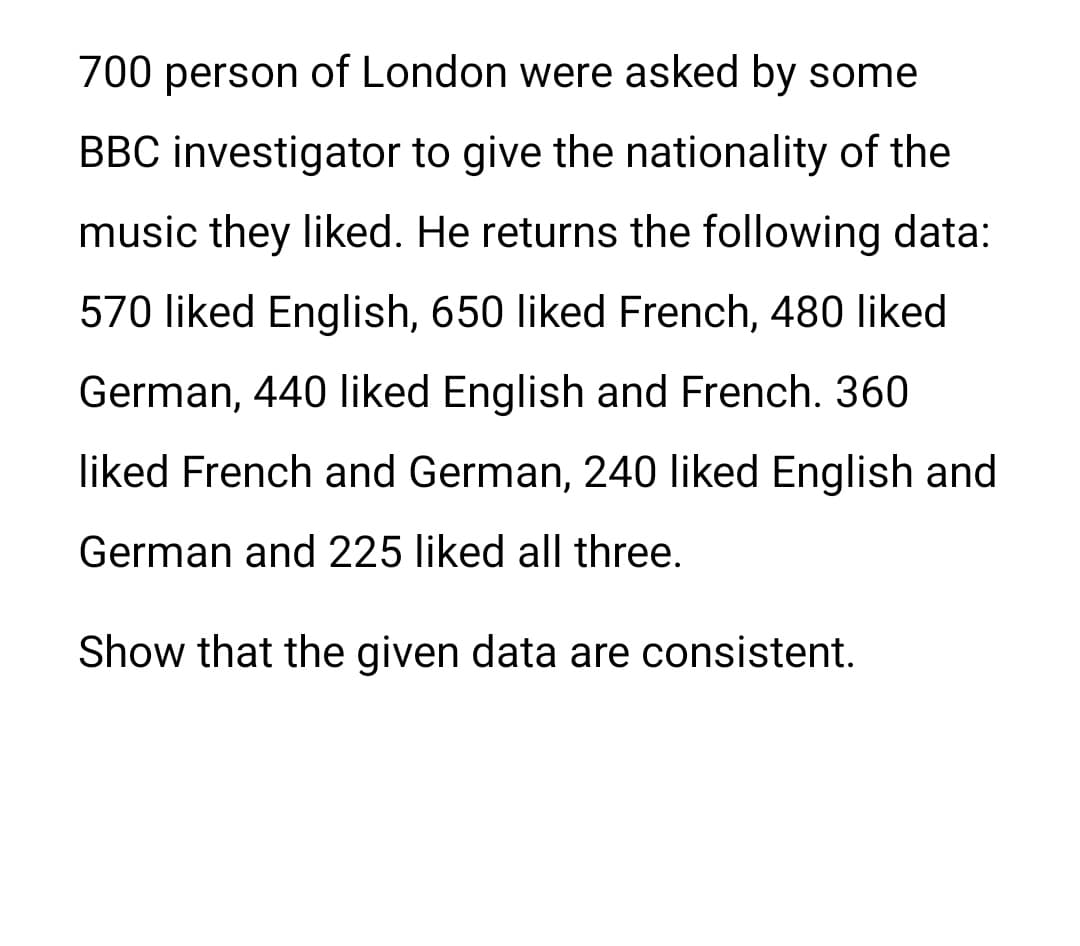 700 person of London were asked by some
BBC investigator to give the nationality of the
music they liked. He returns the following data:
570 liked English, 650 liked French, 480 liked
German, 440 liked English and French. 360
liked French and German, 240 liked English and
German and 225 liked all three.
Show that the given data are consistent.
