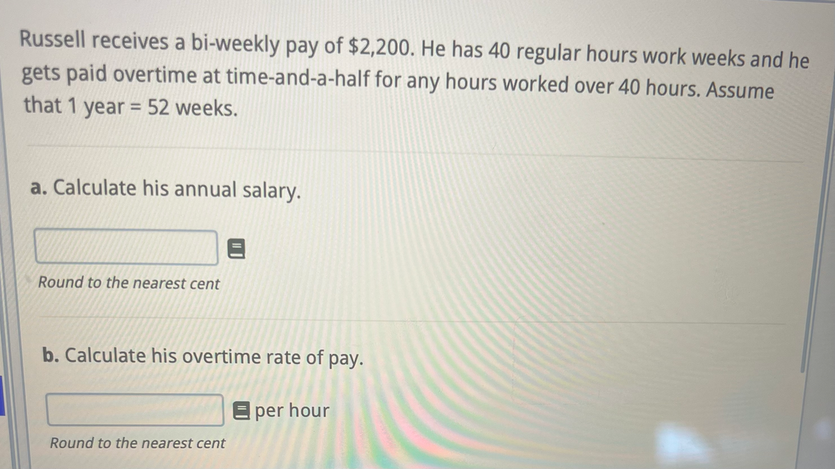 Russell receives a bi-weekly pay of $2,200. He has 40 regular hours work weeks and he
gets paid overtime at time-and-a-half for any hours worked over 40 hours. Assume
that 1 year = 52 weeks.
a. Calculate his annual salary.
Round to the nearest cent
b. Calculate his overtime rate of pay.
E per hour
Round to the nearest cent