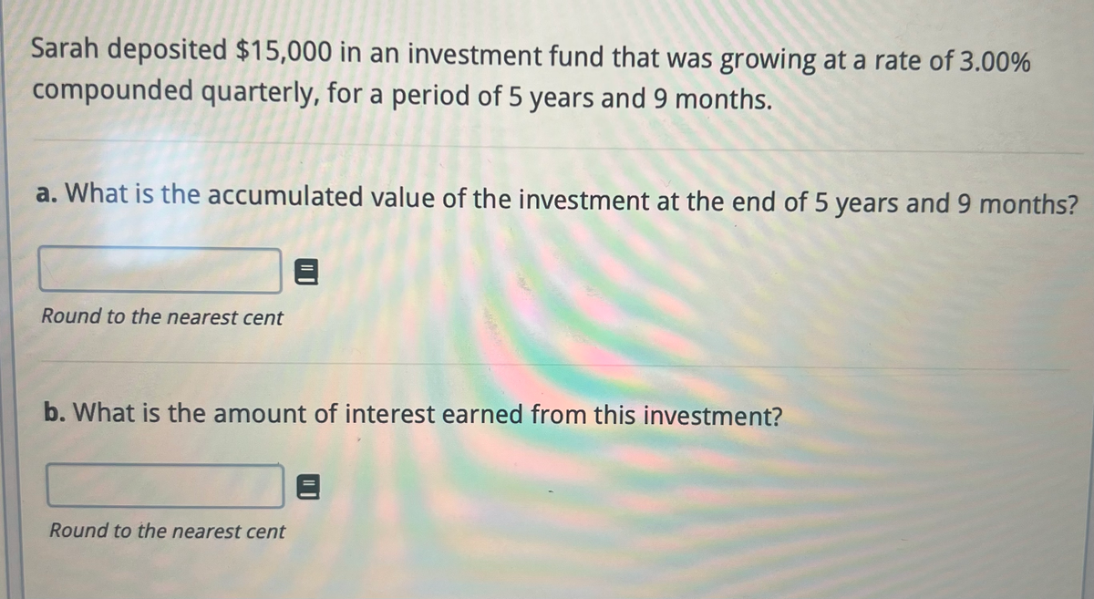 Sarah deposited $15,000 in an investment fund that was growing at a rate of 3.00%
compounded quarterly, for a period of 5 years and 9 months.
a. What is the accumulated value of the investment at the end of 5 years and 9 months?
Round to the nearest cent
b. What is the amount of interest earned from this investment?
Round to the nearest cent
