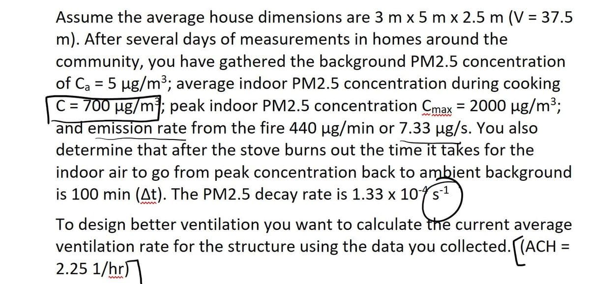 Assume the average house dimensions are 3 m x 5 m x 2.5 m (V = 37.5
m). After several days of measurements in homes around the
community, you have gathered the background PM2.5 concentration
of C₂ = 5 µg/m³; average indoor PM2.5 concentration during cooking
C = 700 µg/m³; peak indoor PM2.5 concentration Cmax = 2000 µg/m³;
and emission rate from the fire 440 µg/min or 7.33 µg/s. You also
determine that after the stove burns out the time it takes for the
indoor air to go from peak concentration back to ambient background
is 100 min (At). The PM2.5 decay rate is 1.33 x 10s
To design better ventilation you want to calculate the current average
ventilation rate for the structure using the data you collected. [(ACH =
2.25 1/hr)
ww