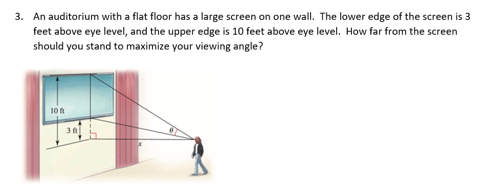 3. An auditorium with a flat floor has a large screen on one wall. The lower edge of the screen is 3
feet above eye level, and the upper edge is 10 feet above eye level. How far from the screen
should you stand to maximize your viewing angle?
10 ft
3 ft
