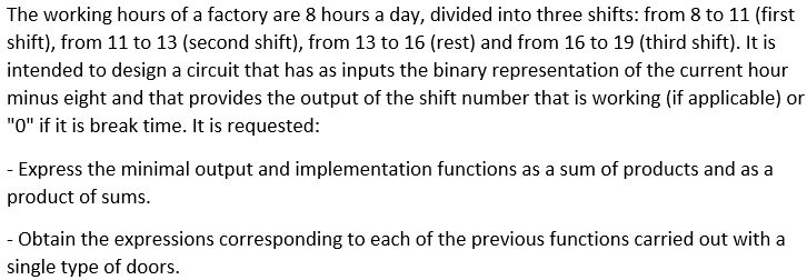 The working hours of a factory are 8 hours a day, divided into three shifts: from 8 to 11 (first
shift), from 11 to 13 (second shift), from 13 to 16 (rest) and from 16 to 19 (third shift). It is
intended to design a circuit that has as inputs the binary representation of the current hour
minus eight and that provides the output of the shift number that is working (if applicable) or
"0" if it is break time. It is requested:
- Express the minimal output and implementation functions as a sum of products and as a
product of sums.
- Obtain the expressions corresponding to each of the previous functions carried out with a
single type of doors.
