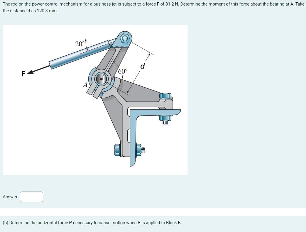 The rod on the power control mechanism for a business jet is subject to a force F of 91.2 N. Determine the moment of this force about the bearing at A. Take
the distance d as 120.3 mm.
Answer:
F
20°1
d
60°
(b) Determine the horizontal force P necessary to cause motion when P is applied to Block B.