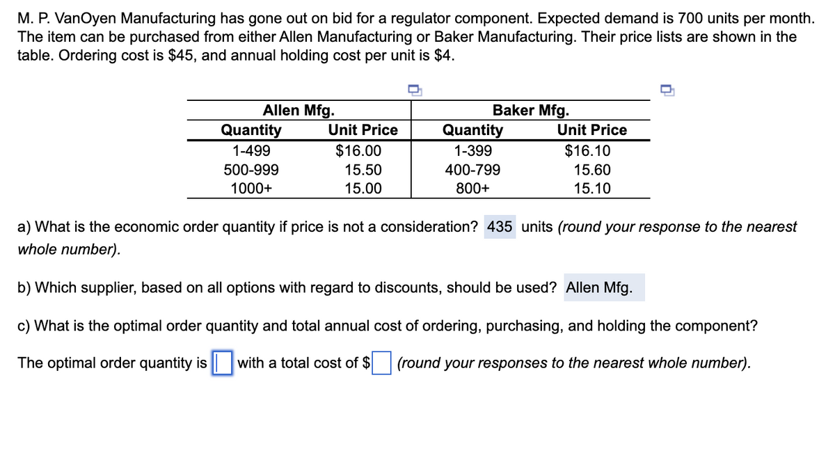 M. P. VanOyen Manufacturing has gone out on bid for a regulator component. Expected demand is 700 units per month.
The item can be purchased from either Allen Manufacturing or Baker Manufacturing. Their price lists are shown in the
table. Ordering cost is $45, and annual holding cost per unit is $4.
Allen Mfg.
Quantity
1-499
500-999
1000+
Baker Mfg.
Unit Price
$16.00
15.50
15.00
Quantity
1-399
400-799
800+
Unit Price
$16.10
15.60
15.10
a) What is the economic order quantity if price is not a consideration? 435 units (round your response to the nearest
whole number).
b) Which supplier, based on all options with regard to discounts, should be used? Allen Mfg.
c) What is the optimal order quantity and total annual cost of ordering, purchasing, and holding the component?
(round your responses to the nearest whole number).
The optimal order quantity is ☐ with a total cost of $