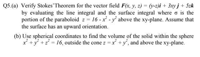 Q5.(a) Verify Stokes Theorem for the vector field F(x, y, z) = -z)i + 3xyj+ 5zk
by evaluating the line integral and the surface integral where o is the
portion of the paraboloid z = 16 -x - y above the xy-plane. Assume that
the surface has an upward orientation.
(b) Use spherical coordinates to find the volume of the solid within the sphere
x +y +z = 16, outside the cone z =x +y', and above the xy-plane.
