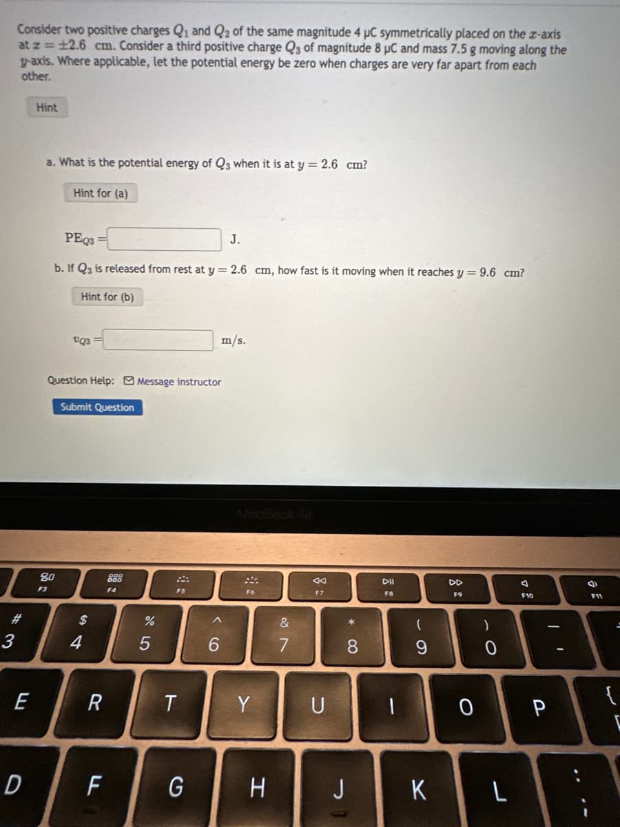 Consider two positive charges Q₁ and Q2 of the same magnitude 4 μC symmetrically placed on the z-axis
at z = ±2.6 cm. Consider a third positive charge Q3 of magnitude 8 µC and mass 7.5 g moving along the
y-axis. Where applicable, let the potential energy be zero when charges are very far apart from each
other.
#
3
E
D
Hint
a. What is the potential energy of Q3 when it is at y = 2.6 cm?
Hint for (a)
PEQ3=
b. If Q3 is released from rest at y = 2.6 cm, how fast is it moving when it reaches y = 9.6 cm?
Hint for (b)
F3
80
VQ3
Question Help: Message instructor
Submit Question
$
4
R
LL
200
F4
%
5
F5
T
G
m/s.
^
6
J.
Y
H
87
&
F7
U
* 00
8
J
DII
F8
(
9
K
F9
)
. O
0
A
F10
L
1
0 P
จิ
F11
{