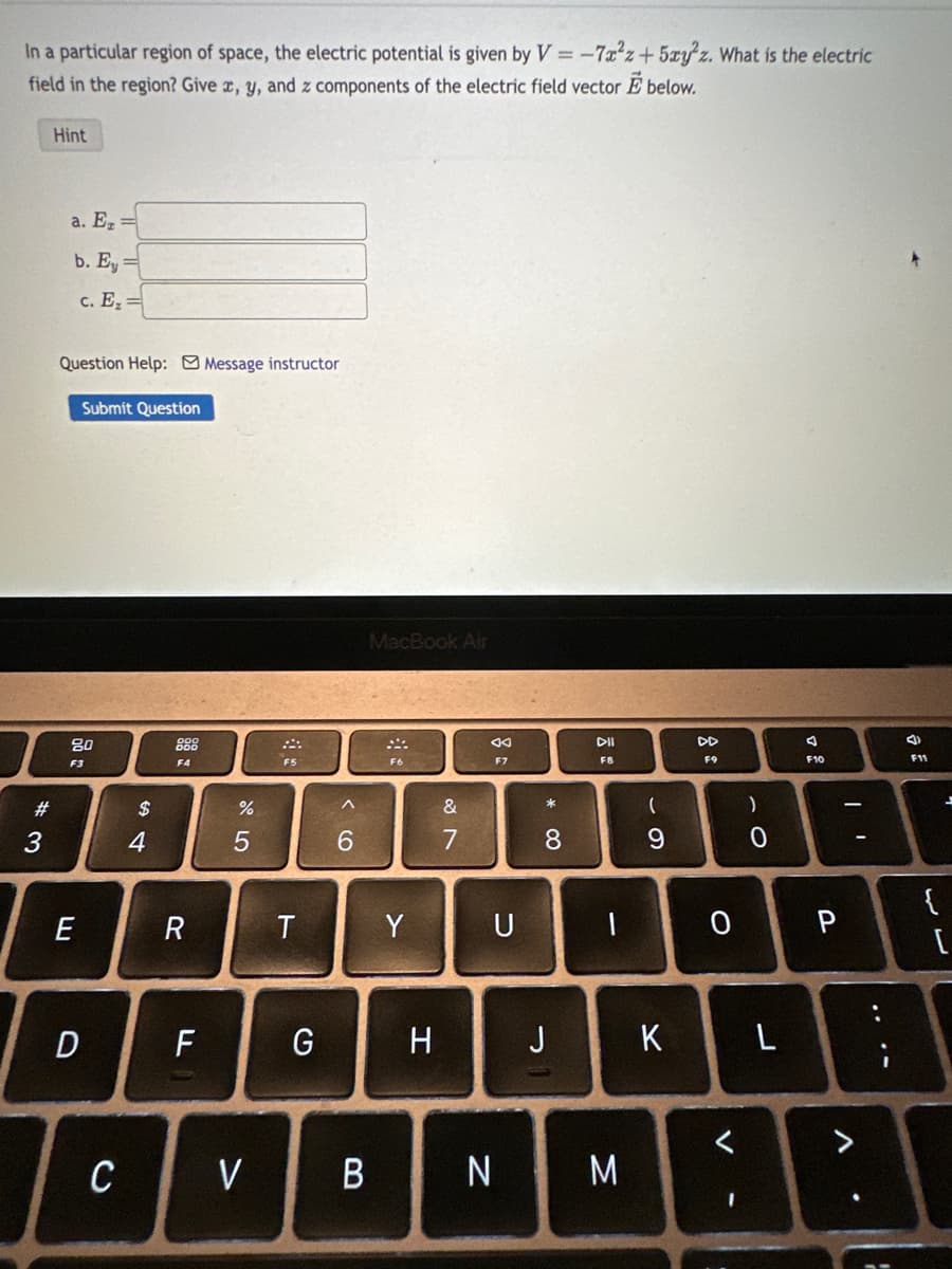 In a particular region of space, the electric potential is given by V = -7x²z+5xyz. What is the electric
field in the region? Give x, y, and z components of the electric field vector E below.
#3
Hint
a. E₂ =
b. Ey =
c. E₂=
Question Help: Message instructor
Submit Question
80
F3
E
D
C
S4
$
4
F4
R
F
%
5
V
F5
T
G
^
6
MacBook Air
B
F6
Y
H
&
1
7
F7
* CO
8
DII
F8
UI
U
1
J
N M
(
9
K
F9
0
I
)
0
L
F10
P
V
(
F11
{
۔
[