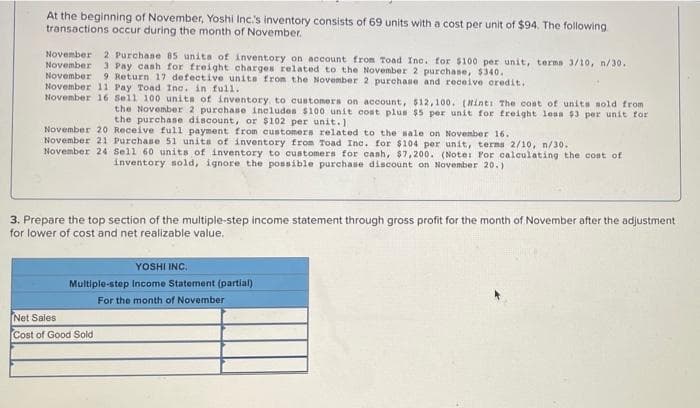 At the beginning of November, Yoshi Inc.'s inventory consists of 69 units with a cost per unit of $94. The following
transactions occur during the month of November.
November 2 Purchase 85 units of inventory on account from Toad Inc. for $100 per unit, terms 3/10, n/30.
November 3 Pay cash for freight charges related to the November 2 purchase, $340.
November 9 Return 17 defective units from the November 2 purchase and receive credit.
November 11 Pay Toad Inc. in full.
November 16 Sell 100 units of inventory to customers on account, $12,100. (Hint: The cost of units sold from
the November 2 purchase includes $100 unit cost plus $5 per unit for freight loss $3 per unit for
the purchase discount, or $102 per unit.)
November 20 Receive full payment from customers related to the sale on November 16.
November 21 Purchase 51 units of inventory from Toad Inc. for $104 per unit, terms 2/10, n/30.
November 24 Sell 60 units of inventory to customers for cash, $7,200. (Note: For calculating the cost of
inventory sold, ignore the possible purchase discount on November 20.)
3. Prepare the top section of the multiple-step income statement through gross profit for the month of November after the adjustment
for lower of cost and net realizable value.
YOSHI INC.
Multiple-step Income Statement (partial)
For the month of November
Net Sales
Cost of Good Sold