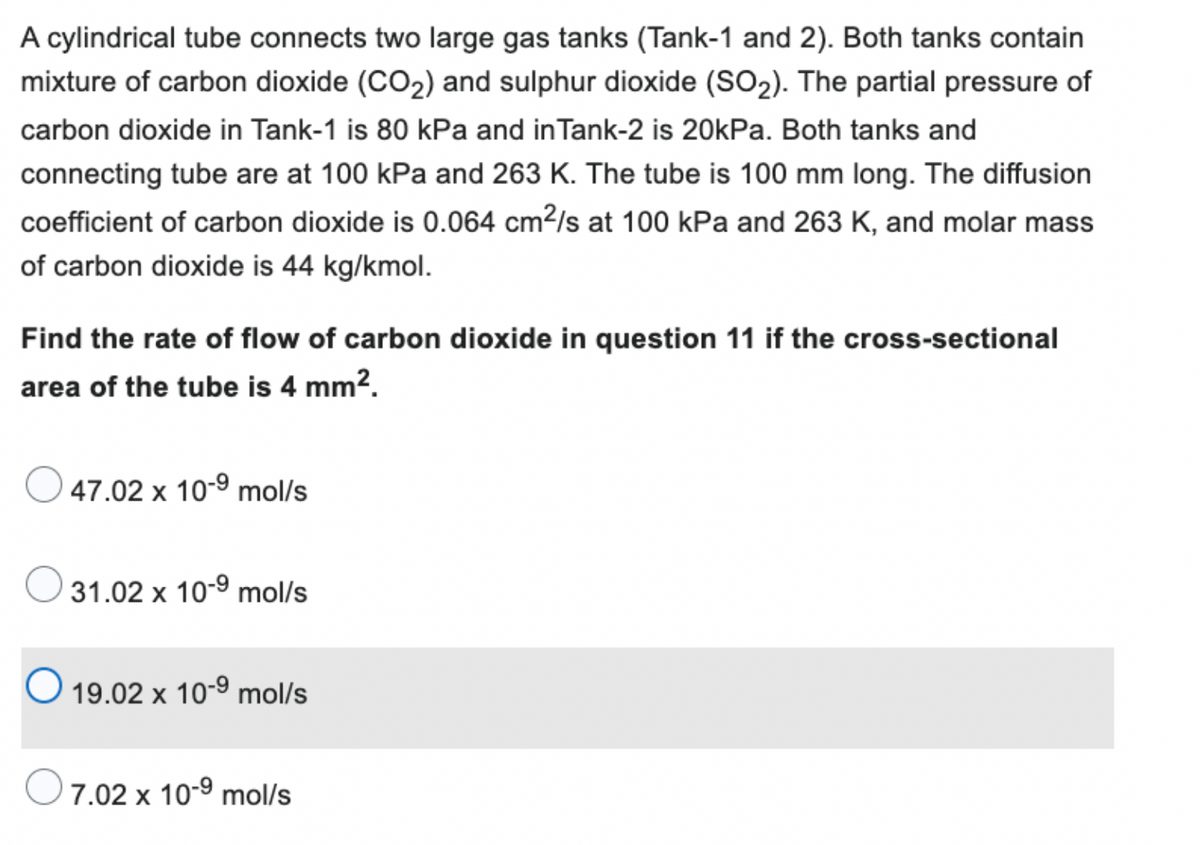 A cylindrical tube connects two large gas tanks (Tank-1 and 2). Both tanks contain
mixture of carbon dioxide (CO₂) and sulphur dioxide (SO₂). The partial pressure of
carbon dioxide in Tank-1 is 80 kPa and in Tank-2 is 20kPa. Both tanks and
connecting tube are at 100 kPa and 263 K. The tube is 100 mm long. The diffusion
coefficient of carbon dioxide is 0.064 cm²/s at 100 kPa and 263 K, and molar mass
of carbon dioxide is 44 kg/kmol.
Find the rate of flow of carbon dioxide in question 11 if the cross-sectional
area of the tube is 4 mm².
47.02 x 10-⁹ mol/s
31.02 x 10-⁹ mol/s
19.02 x 10-⁹ mol/s
7.02 x 10-⁹ mol/s