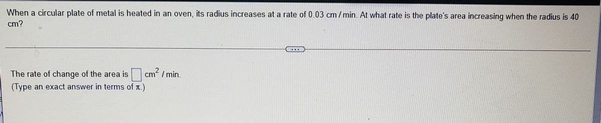 When a circular plate of metal is heated in an oven, its radius increases at a rate of 0.03 cm/ min. At what rate is the plate's area increasing when the radius is 40
cm?
...
The rate of change of the area is
cm / min.
(Type an exact answer in terms of T.)
