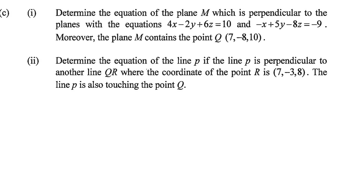 c)
(i) Determine the equation of the plane M which is perpendicular to the
planes with the equations 4x-2y+6z=10_ and −x+5y-8z = -9.
Moreover, the plane M contains the point Q (7,-8,10).
(ii)
Determine the equation of the line p if the line p is perpendicular to
another line QR where the coordinate of the point R is (7,-3,8). The
line p is also touching the point Q.