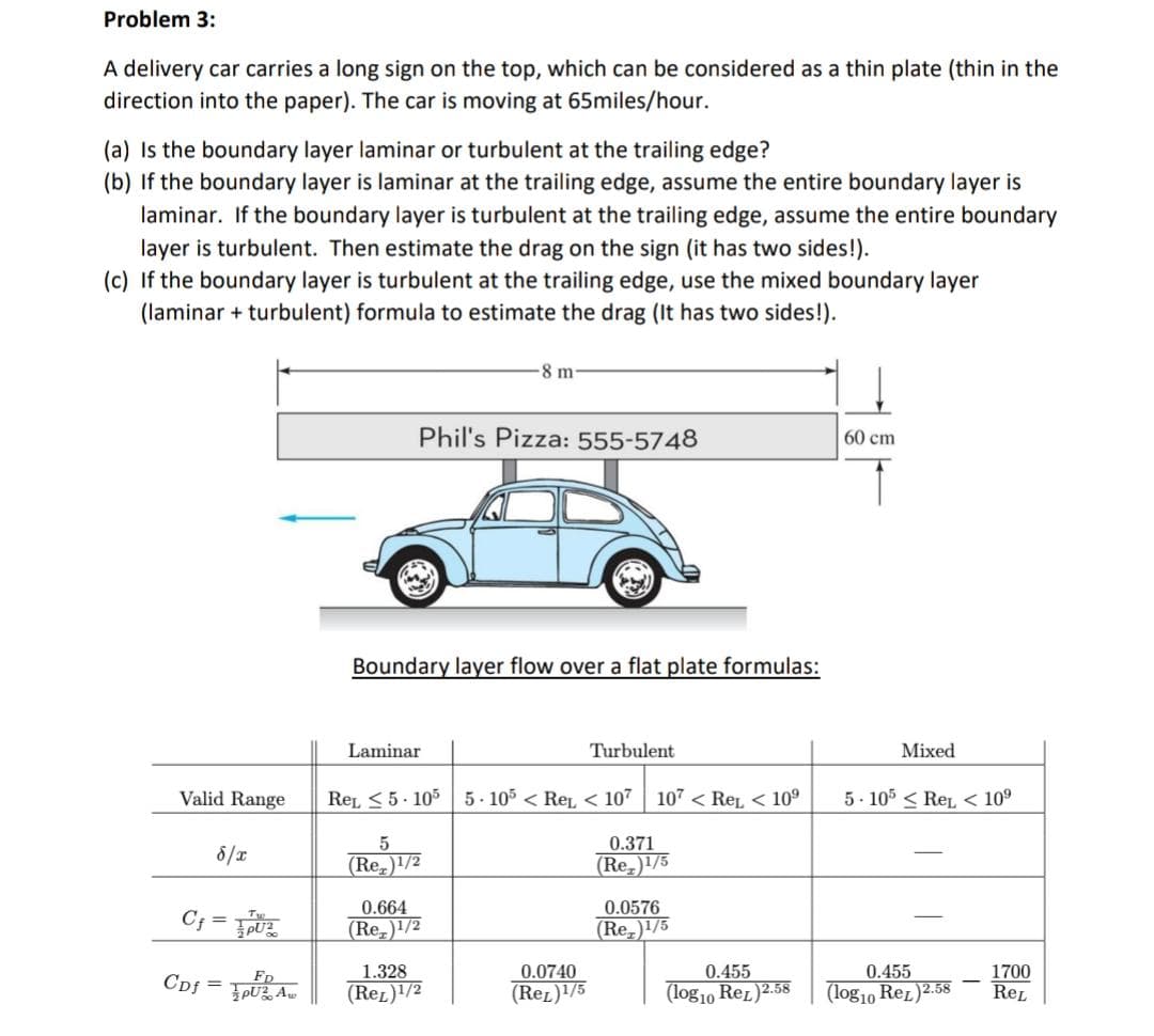 Problem 3:
A delivery car carries a long sign on the top, which can be considered as a thin plate (thin in the
direction into the paper). The car is moving at 65miles/hour.
(a) Is the boundary layer laminar or turbulent at the trailing edge?
(b) If the boundary layer is laminar at the trailing edge, assume the entire boundary layer is
laminar. If the boundary layer is turbulent at the trailing edge, assume the entire boundary
layer is turbulent. Then estimate the drag on the sign (it has two sides!).
(c) If the boundary layer is turbulent at the trailing edge, use the mixed boundary layer
(laminar+turbulent) formula to estimate the drag (It has two sides!).
Valid Range
8/x
C₁=PU²
CDf =
FD
Phil's Pizza: 555-5748
Boundary layer flow over a flat plate formulas:
Laminar
8 m-
5
(Re)1/2
REL 5-105 5-105 < ReL < 107 107 < Ret < 10⁹
0.371
(Re)1/5
0.664
(Re)1/2
1.328
(ReL)1/2
Turbulent
0.0740
(ReL)1/5
0.0576
(Re)1/5
0.455
(log10 Rez) 2.58
60 cm
Mixed
5-105 ReL < 10⁹
0.455
(log10 ReL) 2.58
1700
REL