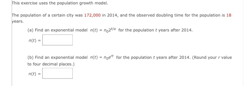This exercise uses the population growth model.
The population of a certain city was 172,000 in 2014, and the observed doubling time for the population is 18
years.
(a) Find an exponential model n(t) = no2 t/a for the population t years after 2014.
n(t) =
(b) Find an exponential model n(t) = noert for the population t years after 2014. (Round your r value
to four decimal places.)
n(t) =