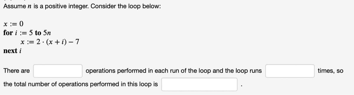 Assume n is a positive integer. Consider the loop below:
x := 0
for i:= 5 to 5n
x := 2. (x+i) - 7
next i
There are
operations performed in each run of the loop and the loop runs
the total number of operations performed in this loop is
times, so