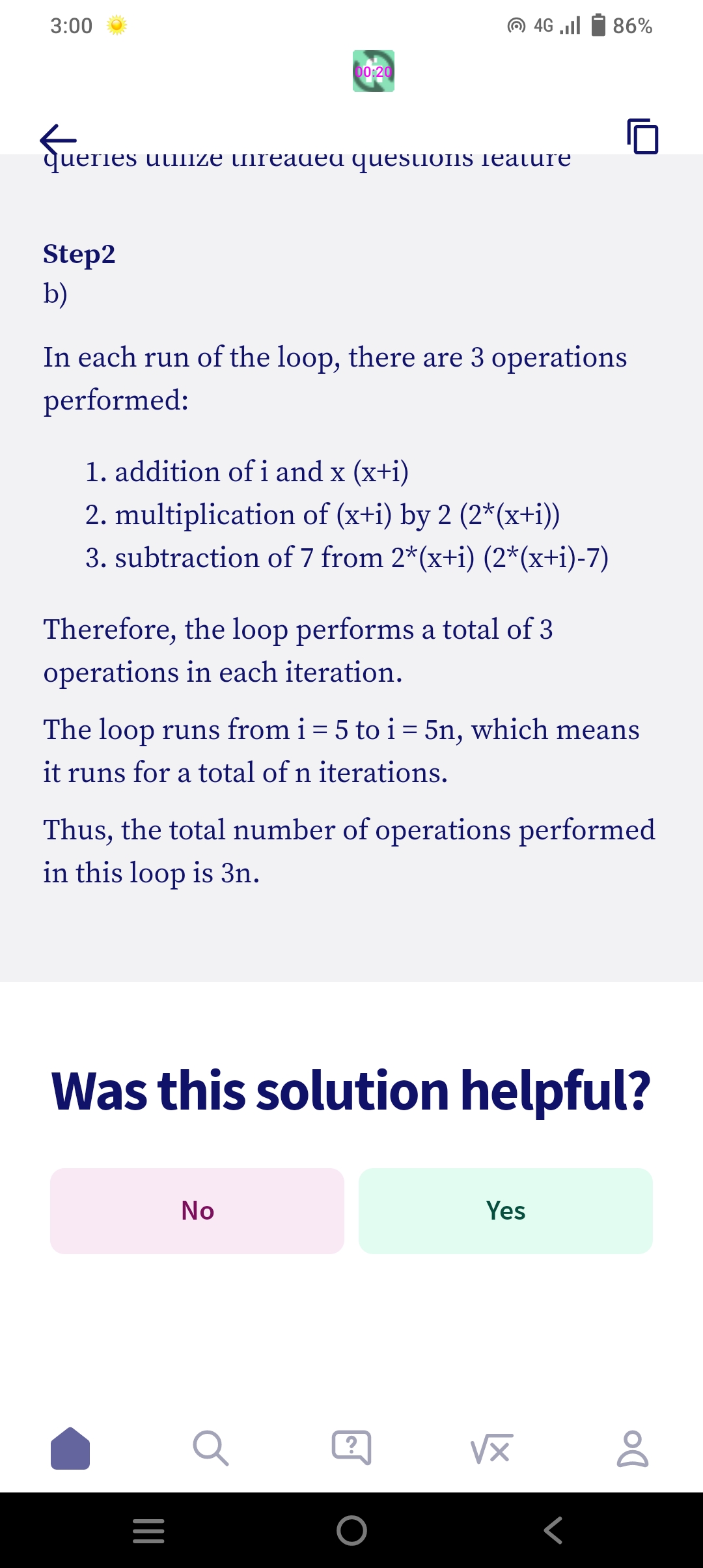 3:00
Step2
b)
que
queries uulize unreaded questions Teature
00:20
In each run of the loop, there are 3 operations
performed:
1. addition of i and x (x+i)
2. multiplication of (x+i) by 2 (2*(x+i))
3. subtraction of 7 from 2*(x+i) (2*(x+i)-7)
Therefore, the loop performs a total of 3
operations in each iteration.
4G .Il
The loop runs from i = 5 to i = 5n, which means
it runs for a total of n iterations.
|||
Thus, the total number of operations performed
in this loop is 3n.
=
Was this solution helpful?
No
86%
Yes
VX
Г
Do