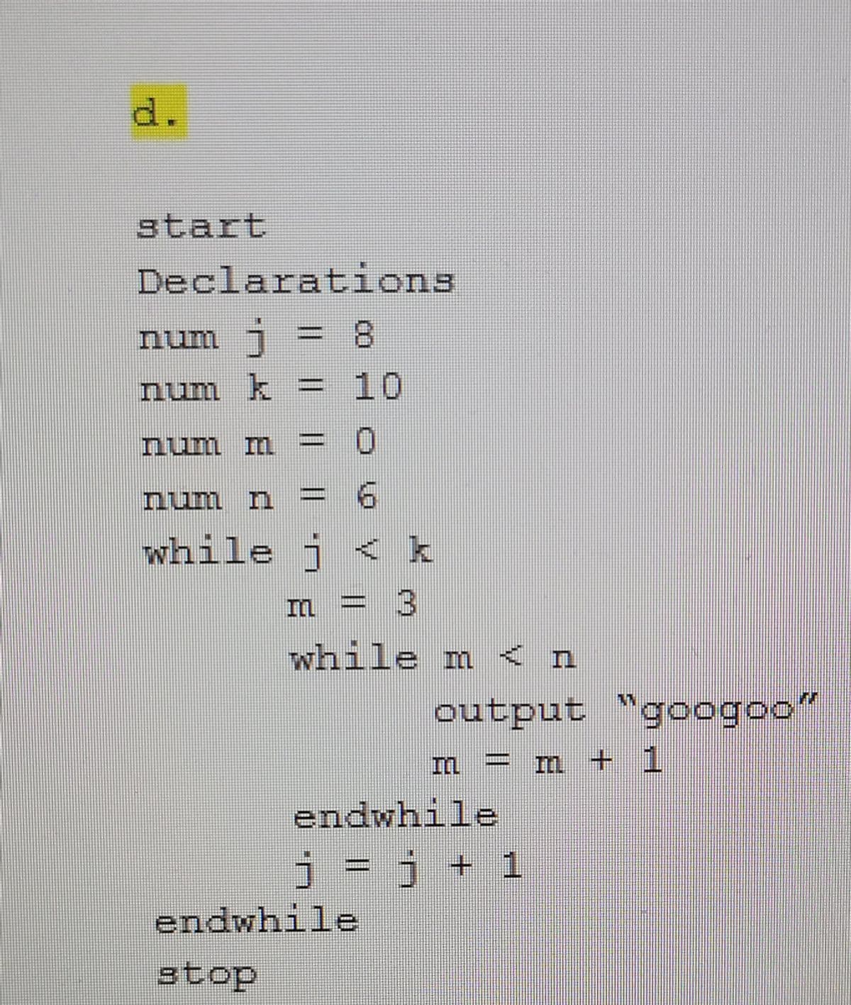 d.
start
Declarations
num j :
=D 8
%3D
num k =
10
num m = 0
nun n
while j < k
3
while m < n
output "googoo"
= m + 1
endwhile
j = j + 1
endwhile
stop
|3|
|3|
