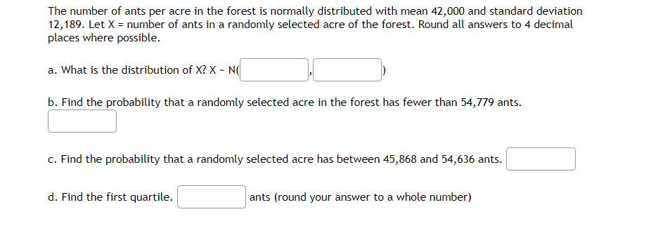 The number of ants per acre in the forest is normally distributed with mean 42,000 and standard deviation
12,189. Let X = number of ants in a randomly selected acre of the forest. Round all answers to 4 decimal
places where possible.
a. What is the distribution of X? X~ N(
b. Find the probability that a randomly selected acre in the forest has fewer than 54,779 ants.
c. Find the probability that a randomly selected acre has between 45,868 and 54,636 ants.
d. Find the first quartile.
ants (round your answer to a whole number)