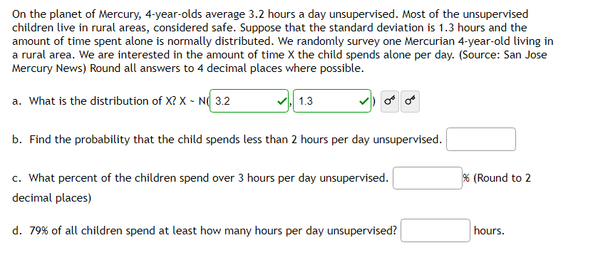 On the planet of Mercury, 4-year-olds average 3.2 hours a day unsupervised. Most of the unsupervised
children live in rural areas, considered safe. Suppose that the standard deviation is 1.3 hours and the
amount of time spent alone is normally distributed. We randomly survey one Mercurian 4-year-old living in
a rural area. We are interested in the amount of time X the child spends alone per day. (Source: San Jose
Mercury News) Round all answers to 4 decimal places where possible.
a. What is the distribution of X? X - N 3.2
1.3
or or
b. Find the probability that the child spends less than 2 hours per day unsupervised.
c. What percent of the children spend over 3 hours per day unsupervised.
decimal places)
d. 79% of all children spend at least how many hours per day unsupervised?
% (Round to 2
hours.
