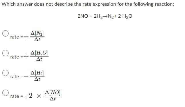 Which answer does not describe the rate expression for the following reaction:
2NO + 2H2→N2+ 2 H2O
O
rate = + Δ.N2]
ΔΕ
rate =+
rate ==
Δ[Η,Ο]
ΔΕ
Δ[H2]
ΔΕ
Δ[ΝΟ]
rate=+2 x ΔΕ