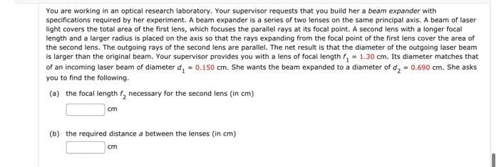 You are working in an optical research laboratory. Your supervisor requests that you build her a beam expander with
specifications required by her experiment. A beam expander is a series of two lenses on the same principal axis. A beam of laser
light covers the total area of the first lens, which focuses the parallel rays at its focal point. A second lens with a longer focal
length and a larger radius is placed on the axis so that the rays expanding from the focal point of the first lens cover the area of
the second lens. The outgoing rays of the second lens are parallel. The net result is that the diameter of the outgoing laser beam
is larger than the original beam. Your supervisor provides you with a lens of focal length f₁ = 1.30 cm. Its diameter matches that
of an incoming laser beam of diameter d₁ = 0.150 cm. She wants the beam expanded to a diameter of d₂ = 0.690 cm. She asks
you to find the following.
(a) the focal length ₂ necessary for the second lens (in cm)
cm
(b) the required distance a between the lenses (in cm)
cm