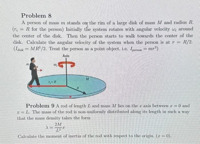 Problem 8
A person of mass m stands on the rim of a large disk of mass M and radius R.
(r= R for the person) Initially the system rotates with angular velocity w around
the center of the disk. Then the person starts to walk towards the center of the
disk. Calculate the angular velocity of the system when the person is at 7- R/2.
(Idisk = MR²/2. Treat the person as a point object, i.e. Iperson = mr²)
Axis
m
TAR
Problem 9 A rod of length L and mass M lies on the z axis between 0 and
- L. The mass of the rod is non-uniformly distributed along its length in such a way
that the mass density takes the form
2M
L²
Calculate the moment of inertia of the rod with respect to the origin, (z = 0).
X
20