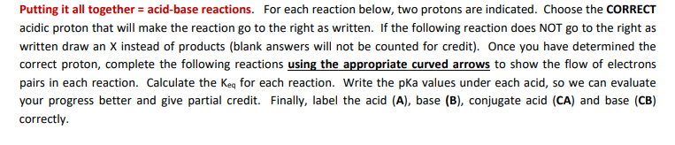 Putting it all together = acid-base reactions. For each reaction below, two protons are indicated. Choose the CORRECT
acidic proton that will make the reaction go to the right as written. If the following reaction does NOT go to the right as
written draw an X instead of products (blank answers will not be counted for credit). Once you have determined the
correct proton, complete the following reactions using the appropriate curved arrows to show the flow of electrons
pairs in each reaction. Calculate the Keg for each reaction. Write the pka values under each acid, so we can evaluate
your progress better and give partial credit. Finally, label the acid (A), base (B), conjugate acid (CA) and base (CB)
correctly.
