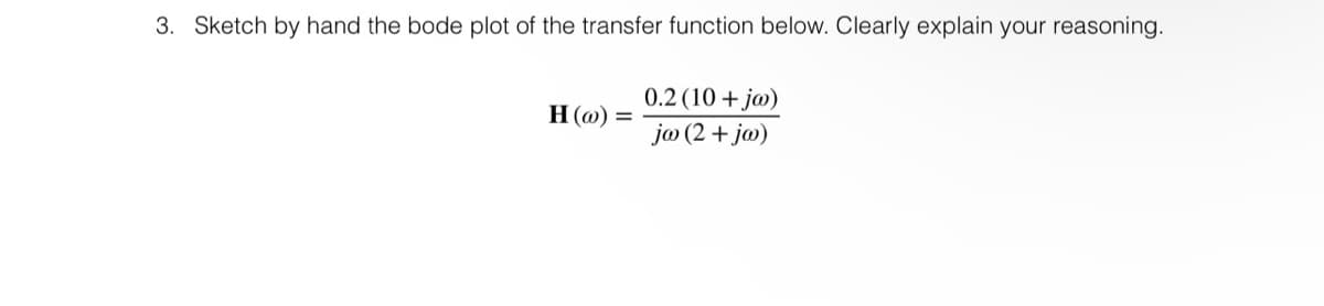 3. Sketch by hand the bode plot of the transfer function below. Clearly explain your reasoning.
H (@) =
0.2 (10+ ja)
jw (2 + jw)
