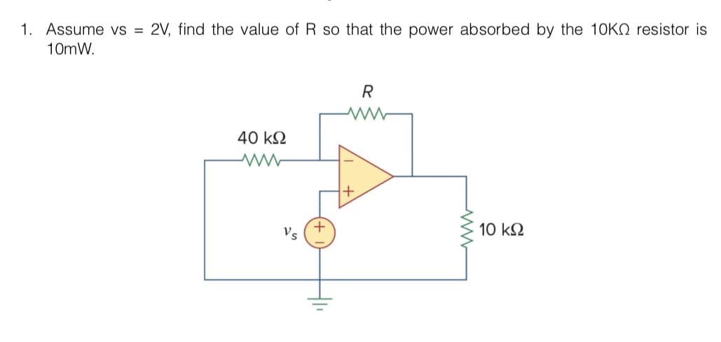 1. Assume vs = 2V, find the value of R so that the power absorbed by the 10KQ resistor is
10mW.
40 ΚΩ
www
Vs
+
-11
R
www
10 ΚΩ