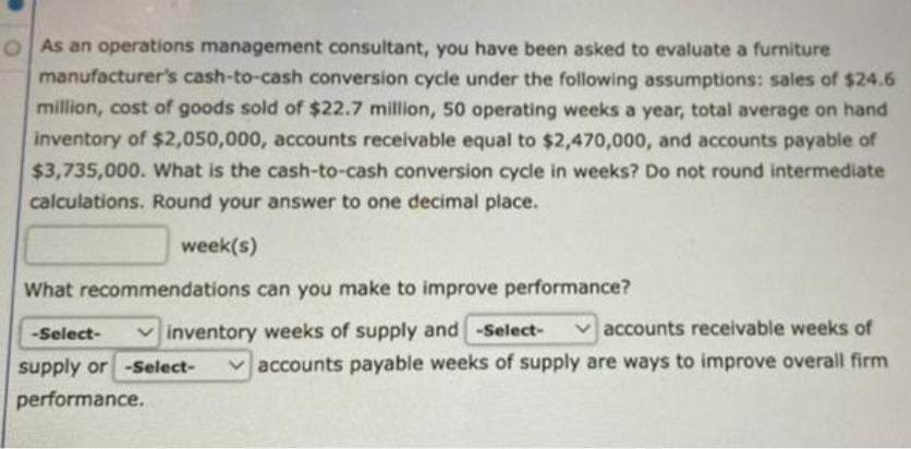 OAs an operations management consultant, you have been asked to evaluate a furniture
manufacturer's cash-to-cash conversion cycle under the following assumptions: sales of $24.6
million, cost of goods sold of $22.7 million, 50 operating weeks a year, total average on hand
inventory of $2,050,000, accounts receivable equal to $2,470,000, and accounts payable of
$3,735,000. What is the cash-to-cash conversion cycle in weeks? Do not round intermediate
calculations. Round your answer to one decimal place.
week(s)
What recommendations can you make to improve performance?
inventory weeks of supply and -Select-
-Select-
supply or -Select-
performance.
accounts receivable weeks of
accounts payable weeks of supply are ways to improve overall firm