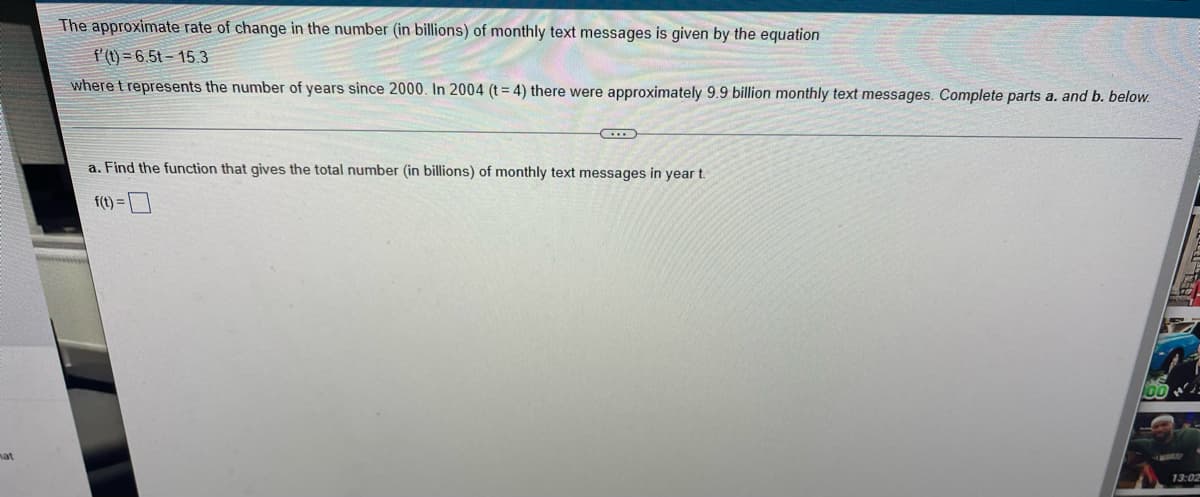 mat
The approximate rate of change in the number (in billions) of monthly text messages is given by the equation
f'(t)=6.5t-15.3
where t represents the number of years since 2000. In 2004 (t=4) there were approximately 9.9 billion monthly text messages. Complete parts a. and b. below.
C
a. Find the function that gives the total number (in billions) of monthly text messages in year t.
f(t) =
13:02