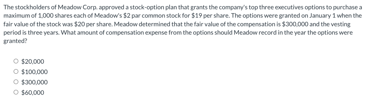 The stockholders of Meadow Corp. approved a stock-option plan that grants the company's top three executives options to purchase a
maximum of 1,000 shares each of Meadow's $2 par common stock for $19 per share. The options were granted on January 1 when the
fair value of the stock was $20 per share. Meadow determined that the fair value of the compensation is $300,000 and the vesting
period is three years. What amount of compensation expense from the options should Meadow record in the year the options were
granted?
O $20,000
O $100,000
O $300,000
O $60,000