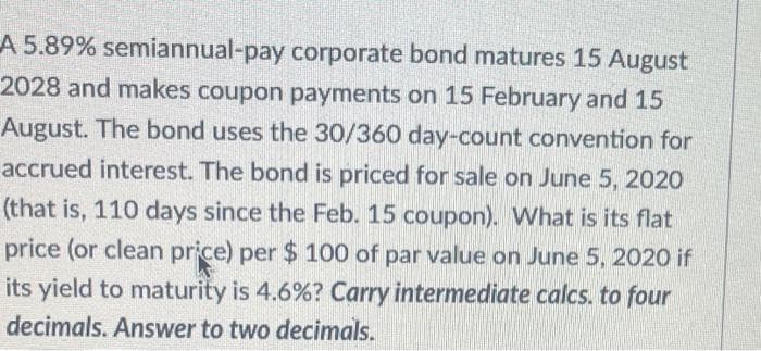 A 5.89% semiannual-pay corporate bond matures 15 August
2028 and makes coupon payments on 15 February and 15
August. The bond uses the 30/360 day-count convention for
accrued interest. The bond is priced for sale on June 5, 2020
(that is, 110 days since the Feb. 15 coupon). What is its flat
price (or clean price) per $ 100 of par value on June 5, 2020 if
its yield to maturity is 4.6% ? Carry intermediate calcs. to four
decimals. Answer to two decimals.