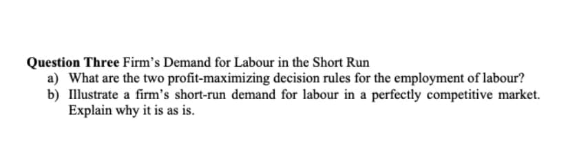 Question Three Firm's Demand for Labour in the Short Run
a) What are the two profit-maximizing decision rules for the employment of labour?
b) Illustrate a firm's short-run demand for labour in a perfectly competitive market.
Explain why it is as is.
