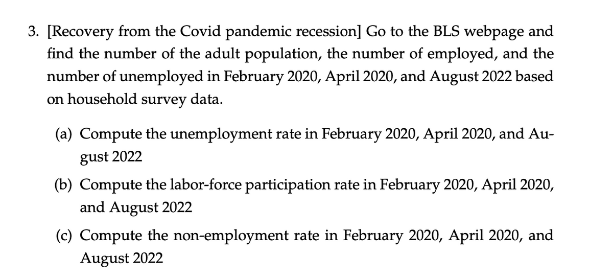 3. [Recovery from the Covid pandemic recession] Go to the BLS webpage and
find the number of the adult population, the number of employed, and the
number of unemployed in February 2020, April 2020, and August 2022 based
on household survey data.
(a) Compute the unemployment rate in February 2020, April 2020, and Au-
gust 2022
(b) Compute the labor-force participation rate in February 2020, April 2020,
and August 2022
(c) Compute the non-employment rate in February 2020, April 2020, and
August 2022